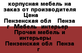 корпусная мебель на заказ от производителя › Цена ­ 1 000 - Пензенская обл., Пенза г. Мебель, интерьер » Прочая мебель и интерьеры   . Пензенская обл.,Пенза г.